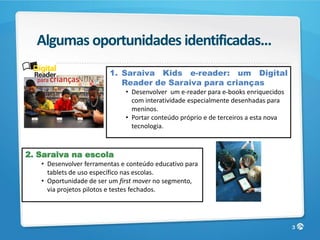 Algumas oportunidades identificadas...
                         1. Saraiva Kids e-reader: um Digital
  para crianças
                            Reader de Saraiva para crianças
                              • Desenvolver um e-reader para e-books enriquecidos
                                com interatividade especialmente desenhadas para
                                meninos.
                              • Portar conteúdo próprio e de terceiros a esta nova
                                tecnologia.



2. Saraiva na escola
   • Desenvolver ferramentas e conteúdo educativo para
     tablets de uso específico nas escolas.
   • Oportunidade de ser um first mover no segmento,
     via projetos pilotos e testes fechados.




                                                                                     3
 
