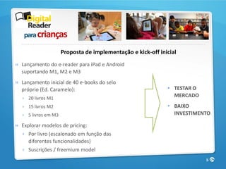 para crianças

                     Proposta de implementação e kick-off inicial
» Lançamento do e-reader para iPad e Android
  suportando M1, M2 e M3
» Lançamento inicial de 40 e-books do selo
  próprio (Ed. Caramelo):                                    • TESTAR O
  › 20 livros M1
                                                               MERCADO
  › 15 livros M2                                             • BAIXO
  › 5 livros em M3                                             INVESTIMENTO

» Explorar modelos de pricing:
  › Por livro (escalonado em função das
    diferentes funcionalidades)
  › Suscrições / freemium model
                                                                          5
 