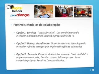 para crianças

» Possiveis Modelos de colaboração

 › Opção 1. Serviços “Work-for-hire”. Desenvolvimento do
   e-reader a medida onde Saraiva e proprietário da PI.

 › Opção 2: Licença de software. Licenciamento da tecnologia do
   e-reader + fee de serviços por implementação de conteúdos

 › Opção 3: Parceria. Panarea desenvolve e-reader “sob medida” e
   implementa e-books ; Saraiva comercializa e proporciona
   conteúdo próprio. Receitas Compartilhadas.


                                                                   9
 
