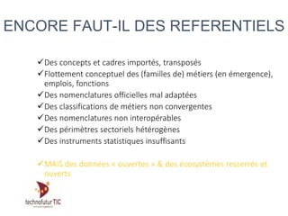 Des concepts et cadres importés, transposés
Flottement conceptuel des (familles de) métiers (en émergence),
emplois, fonctions
Des nomenclatures officielles mal adaptées
Des classifications de métiers non convergentes
Des nomenclatures non interopérables
Des périmètres sectoriels hétérogènes
Des instruments statistiques insuffisants
MAIS des données « ouvertes » & des écosystèmes resserrés et
ouverts
ENCORE FAUT-IL DES REFERENTIELS
 