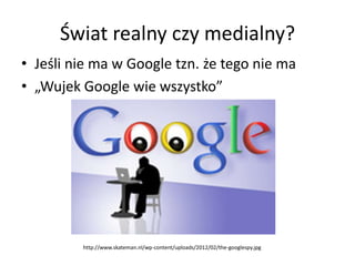 Świat realny czy medialny?
• Jeśli nie ma w Google tzn. że tego nie ma
• „Wujek Google wie wszystko”




         http://w...