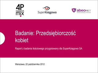 Badanie: Przedsiębiorczość
              kobiet
              Raport z badania ilościowego przygotowany dla SuperKsięgowa SA




              Warszawa, 22 października 2012

1   4P research mix dla abeoNET – Badanie uczestniczek Kongresu Kobiet.
 
