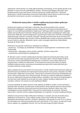 sekretarzem, obserwatorem czy osobą odpowiedzialną za prezentację. W ten sposób sposobi się do 
pełnienia w życiu roli szefa, podwładnego, doradcy. Nauczyciel posiadający chociażby część 
przedstawionych wyżej cech stanowi na pewno pozytywny model osobowości i zachowań 
społecznych, a dzięki świadomemu stosowaniu różnorodnych metod wpływu wychowawczego 
prowadzi do wytworzenia u uczniów wewnętrznych wzorców postępowania. 
Osobowość nauczyciela w świetle współczesnych przemian społeczno-ekonomicznych. 
Osobowością zajmuje się wiele nauk o człowieku. Sam termin pochodzi od łac. persona. 
Psychologia, pedagogika i socjologia uczyniły osobowość swym pojęciem konstytutywnym i 
jednym ze swych głównych problemów badawczych. Definiują osobowość jako zbiór względnie 
stałych cech psychicznych człowieka różniących go od innych ludzi warunkujących stałość jego 
zachowania, bądź jako system biologicznych i psychicznych właściwości człowieka warunkujących 
organizację jego czynności, tożsamość, kierunek i sposoby przystosowania się do otoczenia oraz 
twórczego przekształcania tego otoczenia. Główne składniki tego systemu to postawy przekonania, 
uczucia, motywy, potrzeby, skłonności, jak też cechy wyrażające specyficzny indywidualny 
stosunek do świata i ludzi. 
Osobowość nauczyciela wychowawcy obejmuje trzy struktury: 
- poznawczą - wyrażającą się działaniami związanymi ze spostrzeganiem i rozumieniem ucznia-wychowanka 
- motywacyjną - obejmującą system wartości, potrzeby i postawy nauczyciela 
- czynnościową -prakseologiczno-pedagogiczną 
W obecnym czasie w świetle współczesnych przemian społeczno-ekonomicznych dąży się do 
tworzenia nowych szkół, przyjaznych dla ucznia. Tworzenie szkół, w których będzie możliwy 
rzeczywisty rozwój indywidualnych predyspozycji i możliwości ucznia zależy głównie od 
przygotowania i osobowości nauczycieli. To od osobowości nauczyciela zależy czy będzie 
rozbudzał zainteresowania, motywację do konstruktywnej aktywności samowychowawczej i 
rozwijał wrażliwość wychowanków. 
Jedną z podstawowych cech osobowości nauczyciela w świetle współczesnych przemian społeczno-ekonomicznych 
jest zdolność do rozpoznawania przeżywanych uczuć ucznia, wskazanie na źródła 
ich powstania i adekwatne ich nazywanie. Nauczyciel nie ma prawa lekceważyć lub bagatelizować 
uczuć i stanu psychicznego tych z którymi pracuje. Powinno go cechować podmiotowe podejście 
do ucznia, zapewnienie mu poczucia bezpieczeństwa i akceptacji. Aby nauczyciel mógł pomagać w 
rozwoju musi umieć podejść do ucznia jako do osoby czującej, myślącej, mającej prawo do 
szacunku, wolności i do uczenia się czyli popełniania błędów. 
Uczeń przychodząc do szkoły, przynosi swoje nadzieje na zdobycie wiedzy, na nowe przeżycia. 
Oczekuje ufnie na miłość i poszanowanie swoich potrzeb. Swoje nadzieje powierza nauczycielom. 
Dlatego cechą osobowości nauczyciela musi być powiernictwo duchowe, dobra wola, wola 
wspomagania rozwoju młodych ludzi. Nauczyciel jest zobowiązany do wierności, Wierność 
nauczyciela i wierność ucznia to pojęcia dopełniające się wzajemnie i tworzące fundament dialogu. 
Zadaniem nauczyciela jest także zdobywanie informacji o uczniach, aby móc prowadzić pracę 
opiekuńczo-wychowawczą. Z tego zadania wynika ważna cecha osobowości nauczyciela-umiejętność 
prowadzenia rozmowy z dziećmi i młodzieżą w taki sposób, by czuli, że to co mówią 
jest rozumiane oraz właściwie przyjmowane przez nauczyciela. Co nie znaczy, że nauczyciel musi 
zawsze zgadzać się z poglądami uczniów, lecz ma brać pod uwagę ich punkt widzenia, 
 