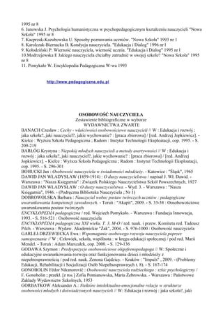 1995 nr 8 
6. Janowska J. Psychologia humanistyczna w psychopedagogicznym kształceniu nauczycieli "Nowa 
Szkoła" 1995 nr 8 
7. Kacprzak-Kazubowska U. Sposoby poznawania uczniów. "Nowa Szkoła" 1993 nr 1 
8. Karolczak-Biernacka B. Kondycja nauczyciela. "Edukacja i Dialog" 1996 nr l 
9. Kołodziński P. Wierność nauczyciela, wierność ucznia. "Edukacja i Dialog" 1995 nr l 
10.Modrzejewska E Jakiego nauczyciela chciałby zatrudnić w swojej szkole? "Nowa Szkoła" 1995 
nr 8 
11. Pomykało W. Encyklopedia Pedagogiczna W-wa 1993 
http://www.pedagogiczna.edu.pl 
OSOBOWOŚĆ NAUCZYCIELA 
Zestawienie bibliograficzne w wyborze 
WYDAWNICTWA ZWARTE 
BANACH Czesław : Cechy - właściwości osobowościowe nauczycieli // W : Edukacja i rozwój : 
jaka szkoła?, jaki nauczyciel?, jakie wychowanie? : [praca zbiorowa] / [red. Andrzej Jopkiewicz]. - 
Kielce : Wyższa Szkoła Pedagogiczna ; Radom : Instytut Technologii Eksploatacji, cop. 1995. - S. 
209-219 
BARŁÓG Krystyna : Niepokój młodych nauczycieli a metody asertywności // W : Edukacja i 
rozwój : jaka szkoła?, jaki nauczyciel?, jakie wychowanie? : [praca zbiorowa] / [red. Andrzej 
Jopkiewicz]. - Kielce : Wyższa Szkoła Pedagogiczna ; Radom : Instytut Technologii Eksploatacji, 
cop. 1995. - S. 296-301 
BOHUCKI Jan : Osobowość nauczyciela w świadomości młodzieży. - Katowice : "Śląsk", 1965 
DAWID JAN WŁADYSŁAW (1859-1914) : O duszy nauczycielstwa / napisał J. Wł. Dawid. - 
Warszawa : "Nasza Księgarnia" : Związek Polskiego Nauczycielstwa Szkół Powszechnych, 1927 
DAWID JAN WŁADYSŁAW : O duszy nauczycielstwa. - Wyd. 3. - Warszawa : "Nasza 
Księgarnia", 1946. - (Podręczna Biblioteka Nauczyciela ; Nr 1) 
DOBROWOLSKA Barbara : Nauczyciel wobec postaw twórczych uczniów : pedagogiczne 
uwarunkowania kompetencji zawodowych. - Toruń : "Akapit", 2009. - S. 33-38 : Oosobowościowe 
uwarunkowania postaw twórczych 
ENCYKLOPEDIA pedagogiczna / red. Wojciech Pomykało. - Warszawa : Fundacja Innowacja, 
1993. - S. 516-521 : Osobowość nauczyciela 
ENCYKLOPEDIA pedagogiczna XXI wieku. T. 3, M-O / red. nauk. i przew. Komitetu red. Tadeusz 
Pilch. - Warszawa : Wydaw. Akademickie "Żak", 2004. - S. 976-1000 : Osobowość nauczyciela 
GARLEJ-DRZEWIECKA Ewa : Wspomaganie osobowego rozwoju nauczyciela poprzez 
samopoznanie // W : Człowiek, szkoła, wspólnota : w kręgu edukacji społecznej / pod red. Marii 
Mendel. - Toruń : Adam Marszałek, cop. 2000. - S. 129-136 
GODAWA Szymon : Predyspozycje osobowościowe oligofrenopedagoga // W: Społeczne i 
edukacyjne uwarunkowania rozwoju oraz funkcjonowania dzieci i młodzieży z 
niepełnosprawnością / pod red. nauk. Zenona Gajdzicy. - Kraków : "Impuls" , 2009. - (Problemy 
Edukacji, Rehabilitacji i Socjalizacji Osób Niepełnosprawnych t. 8). - S. 167-174 
GONOBOLIN Fëdor Nikanorovič : Osobowość nauczyciela radzieckiego : szkic psychologiczny / 
F. Gonobolin ; przekł. [z ros.] Zofia Pomianowska, Maria Żebrowska. - Warszawa : Państwowe 
Zakłady Wydawnictw Szkolnych, 1953 
GORBATKOW Aleksander A.: Niektóre intelektualno-emocjonalne relacje w strukturze 
osobowości młodych i doświadczonych nauczycieli // W: Edukacja i rozwój : jaka szkoła?, jaki 
 