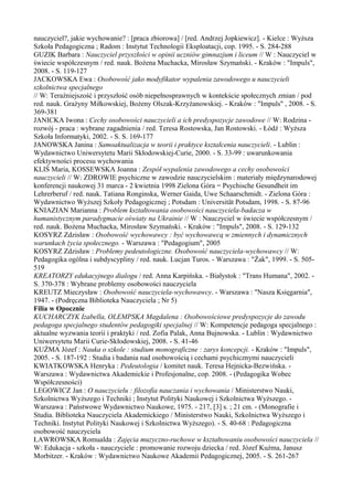nauczyciel?, jakie wychowanie? : [praca zbiorowa] / [red. Andrzej Jopkiewicz]. - Kielce : Wyższa 
Szkoła Pedagogiczna ; Radom : Instytut Technologii Eksploatacji, cop. 1995. - S. 284-288 
GUZIK Barbara : Nauczyciel przyszłości w opinii uczniów gimnazjum i liceum // W : Nauczyciel w 
świecie współczesnym / red. nauk. Bożena Muchacka, Mirosław Szymański. - Kraków : "Impuls", 
2008. - S. 119-127 
JACKOWSKA Ewa : Osobowość jako modyfikator wypalenia zawodowego u nauczycieli 
szkolnictwa specjalnego 
// W: Teraźniejszość i przyszłość osób niepełnosprawnych w kontekście społecznych zmian / pod 
red. nauk. Grażyny Miłkowskiej, Bożeny Olszak-Krzyżanowskiej. - Kraków : "Impuls" , 2008. - S. 
369-381 
JANICKA Iwona : Cechy osobowości nauczycieli a ich predyspozycje zawodowe // W: Rodzina - 
rozwój - praca : wybrane zagadnienia / red. Teresa Rostowska, Jan Rostowski. - Łódź : Wyższa 
Szkoła Informatyki, 2002. - S. S. 169-177 
JANOWSKA Janina : Samoaktualizacja w teorii i praktyce kształcenia nauczycieli. - Lublin : 
Wydawnictwo Uniwersytetu Marii Skłodowskiej-Curie, 2000. - S. 33-99 : uwarunkowania 
efektywności procesu wychowania 
KLIŚ Maria, KOSSEWSKA Joanna : Zespół wypalenia zawodowego a cechy osobowości 
nauczycieli // W: ZDROWIE psychiczne w zawodzie nauczycielskim : materiały międzynarodowej 
konferencji naukowej 31 marca - 2 kwietnia 1998 Zielona Góra = Psychische Gesundheit im 
Lehrerberuf / red. nauk. Tatiana Ronginska, Werner Gaida, Uwe Schaarschmidt. - Zielona Góra : 
Wydawnictwo Wyższej Szkoły Pedagogicznej ; Potsdam : Universität Potsdam, 1998. - S. 87-96 
KNIAZIAN Marianna : Problem kształtowania osobowości nauczyciela-badacza w 
humanistycznym paradygmacie oświaty na Ukrainie // W : Nauczyciel w świecie współczesnym / 
red. nauk. Bożena Muchacka, Mirosław Szymański. - Kraków : "Impuls", 2008. - S. 129-132 
KOSYRZ Zdzisław : Osobowość wychowawcy : być wychowawcą w zmiennych i dynamicznych 
warunkach życia społecznego. - Warszawa : "Pedagogium", 2005 
KOSYRZ Zdzisław : Problemy pedeutologiczne. Osobowość nauczyciela-wychowawcy // W: 
Pedagogika ogólna i subdyscypliny / red. nauk. Lucjan Turos. - Warszawa : "Żak", 1999. - S. 505- 
519 
KREATORZY edukacyjnego dialogu / red. Anna Karpińska. - Białystok : "Trans Humana", 2002. - 
S. 370-378 : Wybrane problemy osobowości nauczyciela 
KREUTZ Mieczysław : Osobowość nauczyciela-wychowawcy. - Warszawa : "Nasza Księgarnia", 
1947. - (Podręczna Biblioteka Nauczyciela ; Nr 5) 
Filia w Opocznie 
KUCHARCZYK Izabella, OLEMPSKA Magdalena : Osobowościowe predyspozycje do zawodu 
pedagoga specjalnego studentów pedagogiki specjalnej // W: Kompetencje pedagoga specjalnego : 
aktualne wyzwania teorii i praktyki / red. Zofia Palak, Anna Bujnowska. - Lublin : Wydawnictwo 
Uniwersytetu Marii Curie-Skłodowskiej, 2008. - S. 41-46 
KUŹMA Józef : Nauka o szkole : studium monograficzne : zarys koncepcji. - Kraków : "Impuls", 
2005. - S. 187-192 : Studia i badania nad osobowością i cechami psychicznymi nauczycieli 
KWIATKOWSKA Henryka : Pedeutologia / komitet nauk. Teresa Hejnicka-Bezwińska. - 
Warszawa : Wydawnictwa Akademickie i Profesjonalne, cop. 2008. - (Pedagogika Wobec 
Współczesności) 
LEGOWICZ Jan : O nauczycielu : filozofia nauczania i wychowania / Ministerstwo Nauki, 
Szkolnictwa Wyższego i Techniki ; Instytut Polityki Naukowej i Szkolnictwa Wyższego. - 
Warszawa : Państwowe Wydawnictwo Naukowe, 1975. - 217, [3] s. ; 21 cm. - (Monografie i 
Studia. Biblioteka Nauczyciela Akademickiego / Ministerstwo Nauki, Szkolnictwa Wyższego i 
Techniki. Instytut Polityki Naukowej i Szkolnictwa Wyższego). - S. 40-68 : Pedagogiczna 
osobowość nauczyciela 
ŁAWROWSKA Romualda : Zajęcia muzyczno-ruchowe w kształtowaniu osobowości nauczyciela // 
W: Edukacja - szkoła - nauczyciele : promowanie rozwoju dziecka / red. Józef Kuźma, Janusz 
Morbitzer. - Kraków : Wydawnictwo Naukowe Akademii Pedagogicznej, 2005. - S. 261-267 
 