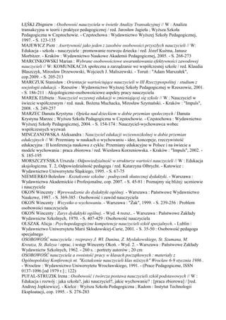 ŁĘŚKI Zbigniew : Osobowość nauczyciela w świetle Analizy Transakcyjnej // W : Analiza 
transakcyjna w teorii i praktyce pedagogicznej / red. Jarosław Jagieła ; Wyższa Szkoła 
Pedagogiczna w Częstochowie. - Częstochowa : Wydawnictwo Wyższej Szkoły Pedagogicznej, 
1997. - S. 123-135 
MAJEWICZ Piotr : Asertywność jako jeden z zasobów osobowości przyszłych nauczycieli // W: 
Edukacja - szkoła - nauczyciele : promowanie rozwoju dziecka / red. Józef Kuźma, Janusz 
Morbitzer. - Kraków : Wydawnictwo Naukowe Akademii Pedagogicznej, 2005. - S. 268-273 
MARCINKOWSKI Marian : Wybrane osobowościowe uwarunkowania efektywności zawodowej 
nauczycieli // W: KOMUNIKACJA społeczna a zarządzanie we współczesnej szkole / red. Klaudia 
Błaszczyk, Mirosław Drzewowski, Wojciech J. Maliszewski. - Toruń : "Adam Marszałek", 
cop.2009. - S. 205-213 
MARCZUK Stanisław : Orientacje wartościujące nauczycieli w III Rzeczypospolitej : studium z 
socjologii edukacji. - Rzeszów : Wydawnictwo Wyższej Szkoły Pedagogicznej w Rzeszowie, 2001. 
- S. 186-211 : Aksjologiczno-osobowościowe aspekty pracy nauczyciela 
MAREK Elżbieta : Nauczyciel wczesnej edukacji w zmieniającej się szkole // W : Nauczyciel w 
świecie współczesnym / red. nauk. Bożena Muchacka, Mirosław Szymański. - Kraków : "Impuls", 
2008. - S. 249-257 
MARZEC Danuta Krystyna : Opieka nad dzieckiem w dobie przemian społecznych / Danuta 
Krystyna Marzec ; Wyższa Szkoła Pedagogiczna w Częstochowie. - Częstochowa : Wydawnictwo 
Wyższej Szkoły Pedagogicznej, 2004. - S. 154-174 : Nauczyciel-wychowawca wobec 
współczesnych wyzwań 
MINCZANOWSKA Aleksandra : Nauczyciel edukacji wczesnoszkolnej w dobie przemian 
edukcyjnych // W: Przemiany w naukach o wychowaniu - idee, koncepcje, rzeczywistość 
edukacyjna : II konferencja naukowa z cyklu: Przemiany edukacyjne w Polsce i na świecie a 
modele wychowania : praca zbiorowa / red. Wiesława Korzeniowska. - Kraków : "Impuls", 2002. - 
S. 185-195 
MORSZCZYŃSKA Urszula : Odpowiedzialność w strukturze wartości nauczycieli // W : Edukacja 
aksjologiczna. T. 2, Odpowiedzialność pedagoga / red. Katarzyna Olbrycht. - Katowice : 
Wydawnictwo Uniwersytetu Śląskiego, 1995. - S. 67-75 
NIEMIERKO Bolesław : Kształcenie szkolne : podręcznik skutecznej dydaktyki. - Warszawa : 
Wydawnictwa Akademickie i Profesjonalne, cop. 2007. - S. 45-81 : Poznajmy się bliżej: uczniowie 
i nauczyciele 
OKOŃ Wincenty : Wprowadzenie do dydaktyki ogólnej. - Warszawa : Państwowe Wydawnictwo 
Naukowe, 1987. - S. 369-385 : Osobowość i zawód nauczyciela 
OKOŃ Wincenty : Wszystko o wychowaniu. - Warszawa : "Żak", 1999. - S. 239-256 : Problem 
osobowości nauczcyciela 
OKOŃ Wincenty : Zarys dydaktyki ogólnej. - Wyd. 4 rozsz.. - Warszawa : Państwowe Zakłady 
Wydawnictw Szkolnych, 1970. - S. 407-429 : Osobowość nauczyciela 
OLSZAK Alicja : Psychopedagogiczne kompetencje nauczycieli szkół specjalnych. - Lublin : 
Wydawnictwo Uniwersytetu Marii Skłodowskiej-Curie, 2001. - S. 35-50 : Osobowość pedagoga 
specjalnego 
OSOBOWOŚĆ nauczyciela : rozprawy J. Wł. Dunina, Z. Mysłakowskiego, St. Szumana, M. 
Kreutza, St. Baleya / oprac. i wstęp Wincenty Okoń. - Wyd. 2. - Warszawa : Państwowe Zakłady 
Wydawnictw Szkolnych, 1962. - 260 s. : portrety autorów ; 20 cm 
OSOBOWOŚĆ nauczyciela a swoistość pracy w klasach początkowych : materiały z 
Ogólnopolskiej Konferencji nt. "Kształcenie nauczycieli klas niższych" Wrocław 6-9 stycznia 1986 . 
- Wrocław : Wydawnictwo Uniwersytetu Wrocławskiego, 1991. - (Prace Pedagogiczne, ISSN 
0137-1096 [od 1979 r.] ; 122) 
PUFAL-STRUZIK Irena : Osobowość i twórcza postawa nauczycieli szkół podstawowych // W : 
Edukacja i rozwój : jaka szkoła?, jaki nauczyciel?, jakie wychowanie? : [praca zbiorowa] / [red. 
Andrzej Jopkiewicz]. - Kielce : Wyższa Szkoła Pedagogiczna ; Radom : Instytut Technologii 
Eksploatacji, cop. 1995. - S. 278-283 
 