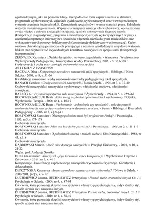ogólnoszkolnym, jak i na poziomie klasy. Uwzględnienie form wsparcia ucznia w statutach, 
programach wychowawczych, zajęciach dydaktyczno-wyrównawczych oraz wewnątrzszkolnym 
systemie oceniania badanych szkół. Zatrudnienie specjalistów i wymiar etatu ich pracy. Udzielanie 
wsparcia materialnego uczniom. Wsparcie ucznia przez nauczyciela-wychowawcę: ocena poziomu 
swojej wiedzy z zakresu pedagogiki specjalnej, sposobu dokonywania diagnozy ucznia 
(kompetencje diagnostyczne), programu i metod terapeutycznych wykorzystywanych w pracy z 
uczniem (kompetencje innowacyjne), sposobów włączenia ucznia do grona rówieśników oraz 
wykorzystywanych pomocy dydaktycznych (kompetencje dydaktyczno-wychowawcze). Cechy 
osobowe charakteryzujące nauczyciela pracującego z uczniem upośledzonym umysłowo w stopniu 
lekkim oraz częstotliwość indywidualnych kontaktów nauczycieli ze specjalistami (kompetencje 
interpersonalne) 
ŻEGNAŁEK Kazimierz : Dydaktyka ogólna : wybrane zagadnienia. - Warszawa : Wydawnictwo 
Wyższej Szkoły Pedagogicznej Towarzystwa Wiedzy Powszechnej, 2005. - S. 333-338 : 
Predyspozycje i cechy oraz typologie osobowości nauczyciela 
ARTYKUŁY Z CZASOPISM 
BACZAŁA Ditta : Kompetencje zawodowe nauczycieli szkół specjalnych. - Bibliogr. // Nowa 
Szkoła. - 2009, nr 8, s. 51-56 
Kwalifikacje zawodowe i cechy osobowościowe kadry pedagogicznej szkół specjalnych. 
BANACH Czesław : Cechy osobowości nauczycieli // Nowa Szkoła. - 1995, nr 3, s. 37-40 
Osobowość nauczyciela i nauczyciela wychowawcy: właściwości osobowe, właściwości 
zewnętrzne. 
BARŁÓG K. : Psychoterapeutyczna rola nauczyciela // Życie Szkoły. - 1994, nr 5, s. 259-262 
BOĆWIŃSKA-KILUK Beata : Kilka uwag o sylwetce i powinnościach wychowawcy // Opieka, 
Wychowanie, Terapia. - 2000, nr 4, s. 18-19 
BOĆWIŃSKA-KILUK Beata : Wychowanie - technologia czy spotkanie? : rola dyspozycji 
osobowościowych nauczyciela-wychowawcy w dynamice procesu. - Summ. - Bibliogr. // Kwartalnik 
Pedagogiczny. - 2006, nr 3, s. [24]-41 
BORTNOWSKI Stanisław : Dlaczego polonista musi być profesorem Pimką? // Polonistyka. - 
1983, nr 3, s.173-178 
Osobowość nauczyciela. 
BORTNOWSKI Stanisław Jakim ma być dobry polonista? // Polonistyka. - 1995, nr 2, s.111-113 
Osobowość nauczyciela. 
BORTNOWSKI Stanisław : O polonistach inaczej : znaleźć siebie // Głos Nauczycielski. - 1988, nr 
43, s.1, 6 
Osobowość nauczyciela. 
DĄBROWSKI Marcin. : Sześć cnót dobrego nauczyciela // Przegląd Oświatowy. - 2001, nr 10, s. 
21-22 
Wg ks. prof. Andrzeja Szostka 
DENEK Kazimierz : Nauczyciel - jego tożsamość, role i kompetencje // Wychowanie Fizyczne i 
Zdrowotne. - 2011, nr 3, s. 4-10 
Kompetencje i kwalifikacje współczesnego nauczyciela wychowania fizycznego. Kształcenie i 
dokształcanie. 
DEPCZYŃSKA Katarzyna : Awans zawodowy szansą rozwoju osobowości? // Nowe w Szkole. - 
2000/2001, [nr] 9, s. 9-12 
DUCHNIEWICZ Joanna, DUCHNIEWICZ Przemysław : Poznać siebie, zrozumieć innych. Cz. 1 // 
Psychologia w Szkole. - 2009, nr 4, s. 87-95 
Ćwiczenia, które pozwalają określić nauczycielowi własny typ psychologiczny, indywidualny styl, 
sposób uczenia się i nauczania innych. 
DUCHNIEWICZ Joanna, DUCHNIEWICZ Przemysław Poznać siebie, zrozumieć innych. Cz. 2 // 
Psychologia w Szkole. - 2010, nr 1, s. 38-49 
Ćwiczenia, które pozwalają określić nauczycielowi własny typ psychologiczny, indywidualny styl, 
sposób uczenia się i nauczania innych. 
 
