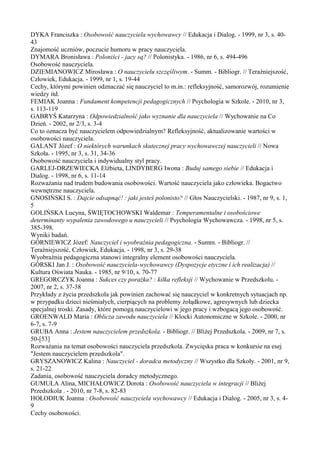 DYKA Franciszka : Osobowość nauczyciela wychowawcy // Edukacja i Dialog. - 1999, nr 3, s. 40- 
43 
Znajomość uczniów, poczucie humoru w pracy nauczyciela. 
DYMARA Bronisława : Poloniści - jacy są? // Polonistyka. - 1986, nr 6, s. 494-496 
Osobowość nauczyciela. 
DZIEMIANOWICZ Mirosława : O nauczycielu szczęśliwym. - Summ. - Bibliogr. // Teraźniejszość, 
Człowiek, Edukacja. - 1999, nr 1, s. 19-44 
Cechy, którymi powinien odznaczać się nauczyciel to m.in.: refleksyjność, samorozwój, rozumienie 
wiedzy itd. 
FEMIAK Joanna : Fundament kompetencji pedagogicznych // Psychologia w Szkole. - 2010, nr 3, 
s. 113-119 
GABRYŚ Katarzyna : Odpowiedzialność jako wyznanie dla nauczyciela // Wychowanie na Co 
Dzień. - 2002, nr 2/3, s. 3-4 
Co to oznacza być nauczycielem odpowiedzialnym? Refleksyjność, aktualizowanie wartości w 
osobowości nauczyciela. 
GALANT Józef : O niektórych warunkach skutecznej pracy wychowawczej nauczycieli // Nowa 
Szkoła. - 1995, nr 3, s. 31, 34-36 
Osobowość nauczyciela i indywidualny styl pracy. 
GARLEJ-DRZEWIECKA Elżbieta, LINDYBERG Iwona : Buduj samego siebie // Edukacja i 
Dialog. - 1998, nr 6, s. 11-14 
Rozważania nad trudem budowania osobowości. Wartość nauczyciela jako człowieka. Bogactwo 
wewnętrzne nauczyciela. 
GNOSIŃSKI S. : Dajcie odsapnąć! : jaki jesteś polonisto? // Głos Nauczycielski. - 1987, nr 9, s. 1, 
5 
GOLIŃSKA Lucyna, ŚWIĘTOCHOWSKI Waldemar : Temperamentalne i osobościowe 
determinanty wypalenia zawodowego u nauczycieli // Psychologia Wychowawcza. - 1998, nr 5, s. 
385-398. 
Wyniki badań. 
GÓRNIEWICZ Józef: Nauczyciel i wyobraźnia pedagogiczna. - Summ. - Bibliogr. // 
Teraźniejszość, Człowiek, Edukacja. - 1998, nr 3, s. 29-38 
Wyobraźnia pedagogiczna stanowi integralny element osobowości nauczyciela. 
GÓRSKI Jan J. : Osobowość nauczyciela-wychowawcy (Dyspozycje etyczne i ich realizacja) // 
Kultura Oświata Nauka. - 1985, nr 9/10, s. 70-77 
GREGORCZYK Joanna : Sukces czy porażka? : kilka refleksji // Wychowanie w Przedszkolu. - 
2007, nr 2, s. 37-38 
Przykłady z życia przedszkola jak powinien zachować się nauczyciel w konkretnych sytuacjach np. 
w przypadku dzieci nieśmiałych, cierpiących na problemy żołądkowe, agresywnych lub dziecka 
specjalnej troski. Zasady, które pomogą nauczycielowi w jego pracy i wzbogacą jego osobowość. 
GROENWALD Maria : Oblicza zawodu nauczyciela // Klocki Autonomiczne w Szkole. - 2000, nr 
6-7, s. 7-9 
GRUBA Anna : Jestem nauczycielem przedszkola. - Bibliogr. // Bliżej Przedszkola. - 2009, nr 7, s. 
50-[53] 
Rozważania na temat osobowości nauczyciela przedszkola. Zwycięska praca w konkursie na esej 
"Jestem nauczycielem przedszkola". 
GRYSZANOWICZ Kalina : Nauczyciel - doradca metodyczny // Wszystko dla Szkoły. - 2001, nr 9, 
s. 21-22 
Zadania, osobowość nauczyciela doradcy metodycznego. 
GUMUŁA Alina, MICHAŁOWICZ Dorota : Osobowość nauczyciela w integracji // Bliżej 
Przedszkola . - 2010, nr 7-8, s. 82-83 
HOŁODIUK Joanna : Osobowość nauczyciela wychowawcy // Edukacja i Dialog. - 2005, nr 3, s. 4- 
9 
Cechy osobowości. 
 