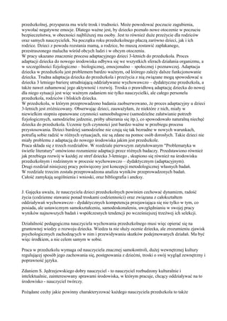 przedszkolnej, przysparza mu wiele trosk i trudności. Może powodować poczucie zagubienia, 
wywołać negatywne emocje. Dlatego ważne jest, by dziecko poznało nowe otoczenie w poczuciu 
bezpieczeństwa, w obecności najbliższej mu osoby. Jest to również duże przeżycie dla rodziców 
oraz samych nauczycielek. Na początku roku przedszkolnego płaczą zarówno dzieci, jak i ich 
rodzice. Dzieci z powodu rozstania mamą, a rodzice, bo muszą zostawić zapłakanego, 
przestraszonego malucha wśród obcych ludzi i w obcym otoczeniu. 
W pracy ukazano znaczenie procesu adaptacyjnego dzieci 3-letnich do przedszkola. Proces 
adaptacji dziecka do nowego środowiska odbywa się we wszystkich sferach działania organizmu, a 
w szczególności fizjologiczno – biologicznej, emocjonalno – społecznej i poznawczej. Adaptacja 
dziecka w przedszkolu jest problemem bardzo ważnym, od którego zależy dalsze funkcjonowanie 
dziecka. Trudna adaptacja dziecka do przedszkola i przeżycia z nią związane mogą spowodować u 
dziecka 3 letniego barierę utrudniającą oddziaływanie wychowawczo – dydaktyczne przedszkola, a 
także nawet zahamować jego aktywność i rozwój. Troska o prawidłową adaptację dziecka do nowej 
dla niego sytuacji jest więc ważnym zadaniem nie tylko nauczycielki, ale całego personelu 
przedszkola, rodziców i bliskich dziecka. 
W przedszkolu, w którym przeprowadzono badania zaobserwowano, że proces adaptacyjny u dzieci 
3-letnich jest zróżnicowany. Obserwując dzieci, zauważyłam, że niektóre z nich, miały w 
niewielkim stopniu opanowane czynności samoobsługowe (samodzielne załatwianie potrzeb 
fizjologicznych, samodzielne jedzenie, próby ubierania się itp.), co spowodowało naturalną niechęć 
dziecka do przedszkola. Uczenie tych czynności jest bardzo ważne w przebiegu procesu 
przystosowania. Dzieci bardziej samodzielne nie czują się tak bezradne w nowych warunkach, 
potrafią sobie radzić w różnych sytuacjach, nie są zdane na pomoc osób dorosłych. Takie dzieci nie 
miały problemu z adaptacją do nowego środowiska jakim jest przedszkole. 
Praca składa się z trzech rozdziałów. W rozdziale pierwszym zatytułowanym "Problematyka w 
świetle literatury" omówiono rozumienie adaptacji przez różnych badaczy. Przedstawiono również 
jak przebiega rozwój w każdej ze stref dziecka 3-letniego , skupiono się również na środowisku 
przedszkolnym i rodzinnym w procesie wychowawczo – dydaktycznym (adaptacyjnym). 
Drugi rozdział niniejszej pracy poświęcony jest koncepcji metodologicznej własnych badań. 
W rozdziale trzecim została przeprowadzona analiza wyników przeprowadzonych badań. 
Całość zamykają uogólnienia i wnioski, oraz bibliografia i aneksy. 
J. Gajęcka uważa, że nauczyciela dzieci przedszkolnych powinien cechować dynamizm, radość 
życia (codzienne stawanie ponad troskami codzienności) oraz związana z całokształtem 
oddziaływań wychowawczo - dydaktycznych kompetencja przejawiająca się nie tylko w tym, co 
posiada, ale ustawicznym samokształceniu, samodoskonaleniu, uwzględnianiu w swojej pracy 
wyników najnowszych badań i współczesnych tendencji po wcześniejszej trzeźwej ich selekcji. 
Działalność pedagogiczna nauczyciela wychowania przedszkolnego musi więc opierać się na 
gruntownej wiedzy o rozwoju dziecka. Wiedza ta nie służy ocenie dziecka, ale zrozumieniu zjawisk 
psychologicznych zachodzących w nim i przewidywaniu skutków podejmowanych działań. Ma być 
więc środkiem, a nie celem samym w sobie. 
Praca w przedszkolu wymaga od nauczyciela znacznej samokontroli, dużej wewnętrznej kultury 
regulującej sposób jego zachowania się, postępowania z dziećmi, troski o swój wygląd zewnętrzny i 
poprawność języka. 
Zdaniem S. Jędrzejewskiego dobry nauczyciel - to nauczyciel rozbudzony kulturalnie i 
intelektualnie, zainteresowany sprawami środowiska, w którym pracuje, chcący oddziaływać na to 
środowisko - nauczyciel twórczy. 
Pożądane cechy jakie powinny charakteryzować każdego nauczyciela przedszkola to także 
 