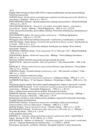 22-23 
Poglądy Marii Grzegorzewskiej (1888-1967) w zakresie problematyki zawodu nauczycielskiego. 
Osobowość nauczyciela 
KURTEK Paweł : Osobowościwe uwarunkowania wypalenia zawodowego nauczycieli szkolnictwa 
specjalnego // Edukacja. - 2010, nr 4, s. 104-113 
KWIATKOWSKA Henryka : Sposoby pojmowania własnego nauczycielstwa // Bliżej Przedszkola. 
- 2010, nr 12, s. 48-53 
KWIATKOWSKI Stefan M. : Nauczyciel : przywódca, przewodnik, tłumacz : rozważania o 
przywództwie. - Summ. - Bibliogr. // Ruch Pedagogiczny. - 2005, nr 3/4, s. [22]-30 
Cechy nauczyciela przywódcy, przewodnika, tłumacza. Przywódca autokratyczny, demokratyczny i 
permisyjny. 
MACIASZKOWA Janina : Być nauczycielem wychowawcą... // Problemy Opiekuńczo- 
Wychowawcze. - 1990, nr 8, s. 273-278 
Wymagane cechy osobowości dobrego nauczyciela - wychowawcy, warunki pracy w zawodzie. 
MACIĄG Jolanta : Sztuka dialogu i otwartość jako sposób bycia mistrza i ucznia // Wychowanie na 
Co Dzień. - 1999, nr 1/2, s. 8-11 
Stosunki interpersonalne w środowisku szkolnym. Korekcyjna moc dialogu. Wzór osobowy 
nauczyciela - mistrza. 
MAJEWSKA-OPIEŁKA Iwona : O sile nauczyciela. Po co? Dlaczego? Jak? // Bliżej Przedszkola. 
- 2010, nr 11, s. 71-73 
MAŁKOWSKA Bożena : Osobowość nauczyciela. - Bibliogr. // Nowa Edukacja Zawodowa. - 
2005, nr 1, s. 26-28 
Głównym źródłem autorytetu nauczyciela jest jego stosunek do ucznia. 
MARCZYK M. : Spojrzenie praktyka. Jaki jesteś polonisto? // Głos Nauczycielski. - 1986, nr 48, 
s.7 
SZERLĄG A. : Walory osobowościowe nauczycieli problemem ciagle aktualnym // Nowa Szkoła. - 
1983, nr 7-8, s. 324-326 
NAROŻNA Danuta : Poradnik młodego wychowawcy, czyli... 1001 pomysłów na klasę! // Lider. - 
2007, nr 1, s. 22-24 
Osobowość i autorytet wychowawcy klasy. 
HOŁODIUK J. : Osobowość nauczyciela wychowawcy // Edukacja i Dialog. - 2005, nr 3, s. 4-9 
KAŹMIERCZAK Maria : "E" jak Empatia i Edukacja // Psychologia w Szkole. - 2009, nr 4, s. 96- 
103 
Wyjaśnienie pojęcia empatia. Rozwijanie empatii pedagogicznej, empatii u nauczycieli i uczniów. 
KONARZEWSKI Krzysztof : O roli i osobowości zawodowej nauczyciela albo jak uprawiać 
pedeutologię. - Bibliogr. // Kwartalnik Pedagogiczny. - 1990, nr 1, s. 89-110 
Szkic o współczesnym nauczycielstwie polskim. Konstruktywna krytyka. 
KORDIAK Adrianna : Zmieniający się model nauczyciela wychowania fizycznego. - Bibliogr. // 
Wychowanie Fizyczne i Zdrowotne. - 2004, [nr] 5, s. 16-19 
Kompetencje zawodowe, cechy osobowościowe pożądane u nauczycieli wychowania fizycznego. 
Przegląd literatury przedmiotowej. 
KOWALSKA Grażyna : Kompetencje nauczyciela warunkujące efektywną komunikację 
interpersonalną w procesie edukacyjnym // Edukacja. - 2000, nr 3, s. 32-50 
KOZAK Wioletta : Nauczyciela portret własny // Dyrektor Szkoły. - 2002, nr 11, s. 24-26 
KRASZKIEWICZ Henryk : Oczekiwania wobec nauczycieli w XXI wieku. [Cz. ]. - Bibliogr. // 
Wszystko dla Szkoły. - 2010, nr 4, s. 16-18 
Cechy pożądane nauczyciela. 
KREMIEC A. : Polonista, jakiego potrzebują uczniowie współczesnej szkoły // Język Polski w 
Szkole : dla klas IV-VIII. - R.36: 1990/91, z.4, s.79-84 
KUR Elżbieta M. : Madame czy Bladaczka? : wizerunek nauczyciela - rzeczywistość, oczekiwania, 
potrzeby // Edukacja Humanistyczna (Zielona Góra). - T. 5 (2007), s. [69]-82 
Ocena pracy nauczyciela - problemy i dylematy. Szczególne trudności w pracy nauczyciela 
 