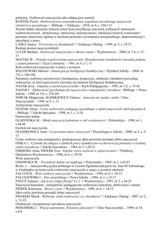 polonisty. Osobowość nauczyciela jako edukacyjna wartość. 
KURTEK Paweł : Osobowościowe uwarunkowania wypalenia zawodowego nauczycieli 
szkolnictwa specjalnego / - Bibliogr. // Edukacja. - 2010, nr 4, s. 104-113 
Wyniki badań własnych, których celem była weryfikacja znaczenia wybranych zmiennych 
osobowościowych : ekstrawencji, introwersji, neurotyczności, lokalizacji kontroli wzmocnień i 
poziomu samooceny ogólnej w nasileniu poziomu wyczerpania emocjonalnego, depersonalizacji i 
satysfakcji z pracy. 
LASKA Janusz : Terrorysta czy dziamdziak? // Edukacja i Dialog. - 1996, nr 3, s. 25-27 
Rodzaje postaw nauczycielskich. 
LULEK Barbara : Osobowość nauczyciela w okresie zmian // Wychowawca. - 2000, nr 7-8, s. 12- 
13 
MACIĄG W. : Pytania współczesnego nauczyciela. (Kształtowanie świadomości moralnej jednym 
z zadań polonisty) // Życie Literackie. - 1981, nr 9, s.1, 11 
Rola osobowości nauczyciela w pracy z uczniem. 
MALINOWSKI Mariusz : Emancypacja Inteligencji Dydaktycznej // Dyrektor Szkoły. - 2004, nr 
7/8, s. 104-106 
Parametry osobowej umysłowości (inteligencja, dyspozycje, zdolności, charakter) pozwalają 
wskazywać, że ktoś (nauczyciel) wyróżnia się talentem Inteligencji Dydaktycznej. 
NAZAR Jerzy : Empatia a zawód nauczycielski // Ruch Pedagogiczny. - 1991, nr 1/2, s. 33-42 
NAZAR J. : Efektywność psychologiczna nauczyciela a umiejętności zawodowe. -Bibliogr. // Nowa 
Szkoła. - 1990, nr 5/6, s. 276-281 
NOWAK Małgorzata, SŁOMKIEWICZ Tadeusz : Autorytet nie spada z nieba // Głos 
Nauczycielski. - 1998, nr 5, s. 11 
Asertywność nauczyciela. 
OLSZAK Alicja : Cechy osobowości pedagoga specjalnego w opinii nauczycieli szkół specjalnych. 
- Bibliogr. // Szkoła Specjalna. - 1998, nr 1, s. 3-10 
Omówienie badań. 
OLSZEWSKA M. : Młody nauczyciel polonista w roli wychowawcy // Polonistyka. - 1980, nr 1, 
s.44-49 
Osobowość nauczyciela. 
OLESZKOWICZ Anna : Co powinien umieć nauczyciel // Psychologia w Szkole. - 2009, nr 2, s. 5- 
13 
Cechy osobowe oraz umiejętności, predyspozycje jakie powinien posiadać dobry nauczyciel. 
OSIKA J. : Czynniki decydujące o efektach pracy dydaktyczno-wychowawczej polonisty w średniej 
szkole zawodowej // Szkoła Zawodowa. - 1984, nr 3, s.20-21 
OSKROBA Anna, ŚWIERK Ewa : Szkolne wzory osobowe w opinii uczniów // Problemy 
Opiekuńczo-Wychowawcze. - 1996, nr 8, s. 29-30 
Wzór nauczyciela 
OSSOWSKA M. : Powiedzieć ładnie coś mądrego // Polonistyka. - 1985, nr 1, s.62-67 
Rozm. z ... nauczycielką języka polskiego w Liceum Ogólnokształcącym im. Jana III Sobieskiego 
w Grudziądzu na temat cech osobowości nauczyciela w pracy z uczniem zdolnym. 
PALUCH B. : Wzór osobowy nauczyciela // Wychowawca. - 1994, nr 4, s. 10-12 
PALUSZEWSKI J. : Pan od polskiego // Nowa Szkoła. - 1994, nr 1, s.15-17 
PANUŚ Tadeusz : Jak uczyć religii dzisiaj? Cz.2. // Wychowawca. - 1997, nr 2, s.34-35 
Nauczyciel katecheta - umiejętności pedagogiczne osobowości katechety, dobór treści i metod. 
PIÓREK Katarzyna : Słowa i czyny // Wychowawca. - 1998, nr 6, s. 14-15 
Jakie cechy powinien posiadać dobry nauczyciel. 
PISARSKI Marek : Wybieraj: etyka osobowości czy charakteru? // Edukacja i Dialog. - 2007, nr 2, 
s. 21-22 
Osobowość i kompetencje zawodowe nauczycieli. 
PODGÓRSKI J. : Więcej autentyzmu. Polonisto jaki jesteś? // Głos Nauczycielski. - 1990, nr 35, 
s.8-9 
 