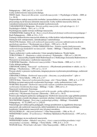 Pedagogiczny. - 2002, [nr] 1/2, s. 115-118 
Cechy osobowościowe nauczyciela dialogu. 
ŚWIST Jacek : Nauczyciel dla ucznia - uczeń dla nauczyciela / // Psychologia w Szkole. - 2009, nr 
2, s. 30-36 
Nieprawidłowe reakcje nauczyciela (werbalne i pozawerbalne) na zachowanie ucznia, które 
przyczyniają się do kryzysu autorytetu nauczyciela. Cechy osobiste nauczyciela, które są 
warunkiem koniecznym skutecznych działań wychowawczych. 
TARASZKIEWICZ Małgorzata : Rozwój osobisty nauczyciela, czyli tędy droga (cz. 1) // 
Psychologia w Szkole. - 2011, nr 1, s. 51-58 
Psychologiczny aspekt rozwoju osobistego nauczyciela. 
TCHORZEWSKI Andrzej M. de : Rzecz o trzech obszarach formacji osobowościowej pedagoga // 
Ruch Pedagogiczny. - 2008, nr 3/4, s. 5-11 
Formacja osobowościowa nauczyciela składa się z kilku kroków indywidualnego postępowania. 
Należą do nich: samopoznanie, samoakceptacja i samorealizacja. 
TKACZYK Grażyna : Rola cech osobowych nauczyciela w procesie oddziaływania na dziecko 
upośledzone umysłowo // Wychowanie na co Dzień. - 1999, nr 6, s. 26-30 
TSIRIGOTIS Konstantinos, LEWIK-TSIRIGOTIS Ewa : Niektóre aspekty funkcjonowania 
osobowościowego kandydatów na nauczycieli. - Summ. - Bibliogr. // Nauczyciel i Szkoła. - 2004, 
nr 1/2, s. [155]-173 
Pojęcie osobowości i cechy osobowości. Użyte narzędzia badawcze. Wyniki badań. 
TURCZYŃSKA T. : Humanista w szkole zawodowej // Polonistyka. - 1989, nr 5, s.385-391 
Rozm. z ... nauczycielką Zespołu Szkół Budowlanych nr 2 Stołecznego Zrzeszenia Budownictwa w 
Warszawie na temat pracy i osobowości nauczyciela. 
TUROWSKI Stanisław : Osobowości nauczycielskie // Nowa Szkoła. - 2000, nr 3, s. 11-12 
Cechy dobrego pedagoga. 
URBANIAK Andrzej : Nauczyciel - wychowawca. - (Wychowanie prorodzinne w szkole ; cz. 1). - 
Bibliogr. // Wychowawca. - 1997, nr 5, s. 12-15 
Pozycja szkoły w procesie wychowania, integracja procesu wychowania prorodzinnego, osobowość 
wychowawcy. 
URBAŃSKA Elżbieta : Osobowość nauczyciela - charyzma, czy profesjonalizm? : (głos w 
dyskusji) / // Nowa Szkoła. - 1996, nr 4, s. 6-7 
URYCH Ilona : Nauczyciel wychowania fizycznego - dziś // Nowa Szkoła. - 2009, nr 3, s. 27-29 
Refleksje na temat nauczyciela wychowania fizycznego - cechy osobowościowe i rola. 
WARCHOŁ Krzysztof : Osobowość nauczyciela ważnym czynnikiem determinującym proces 
wychowania i kształcenia fizycznego. - Bibliogr. // Lider. - 2004, nr 4, s. 4 
Nauczyciel wychowania fizycznego. 
WARCHOŁ Krzysztof : Postawy nauczycieli wf do zawodu - próba refleksji teoretycznej i 
praktycznej // Wychowanie Fizyczne i Zdrowotne. - 2010, nr 9, s. 30-33 
Postawa jako kategoria społeczna i pedagogiczna. Osobowość nauczyciela i jego globalna postawa 
do zawodu jako czynniki decydujące o poziomie szkolnej i środowiskowej kultury fizycznej. 
WIATROWSKI Zygmunt : Nowy etap w pedeutologii polskiej. - Bibliogr. // Kwartalnik 
Pedagogiczny. - R. 52 (2007), nr 3, s. [39]-53 
Pedeutologia jest subdyscypliną pedagogiki, którego przedmiotem są zagadnienia dotyczące 
nauczycieli, jak osobowość nauczyciela, dobór kandydatów do zawodu nauczycielskiego, 
kształcenie i doskonalenie nauczycieli oraz ich praca zawodowa. 
WITALEWSKA H. : Jaki jesteś polonisto? // Głos Nauczycielski. - 1986, nr 38, s.5 
WIŚNIEWSKI Czesław : O wychowawcy // Problemy Opiekuńczo-Wychowawcze. - 1997, nr 8, s. 
39-42 
Cechy składające się na osobowość nauczyciela. 
WIŚNIEWSKI Czesław : Odnaleźć sens pracy : (rzecz o nauczycielskim powołaniu i więzi 
emocjonalnej z uczniami). - Bibliogr. // Nowa Szkoła. - 1996, nr 4, s. 21-25 
WOJNAR Irena : Wśród ludzi i dla ludzi // Głos Nauczycielski. - 2008, nr 52/53, s. 16 
 
