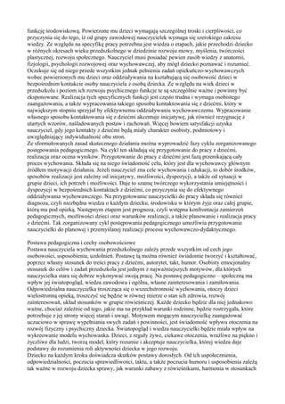 funkcję środowiskową. Powierzone mu dzieci wymagają szczególnej troski i cierpliwości, co 
przyczynia się do tego, iż od grupy zawodowej nauczycielek wymaga się szerokiego zakresu 
wiedzy. Ze względu na specyfikę pracy potrzebna jest wiedza o etapach, jakie przechodzi dziecko 
w różnych okresach wieku przedszkolnego w dziedzinie rozwoju mowy, myślenia, twórczości 
plastycznej, rozwoju społecznego. Nauczyciel musi posiadać pewien zasób wiedzy z anatomii, 
fizjologii, psychologii rozwojowej oraz wychowawczej, aby mógł dziecko poznawać i rozumieć. 
Oczekuje się od niego przede wszystkim jednak pełnienia zadań opiekuńczo-wychowawczych 
wobec powierzonych mu dzieci oraz oddziaływania na kształtującą się osobowość dzieci w 
bezpośrednim kontakcie osoby nauczyciela z osobą dziecka. Ze względu na wiek dzieci w 
przedszkolu i poziom ich rozwoju psychicznego funkcje te są szczególnie ważne i powinny być 
eksponowane. Realizacja tych specyficznych funkcji jest często trudna i wymaga osobistego 
zaangażowania, a także wypracowania takiego sposobu kontaktowania się z dziećmi, który w 
największym stopniu sprzyjał by efektywnemu oddziaływaniu wychowawczemu. Wypracowanie 
własnego sposobu kontaktowania się z dziećmi akcentuje inicjatywę, jak również rezygnację z 
utartych wzorów, naśladowanych postaw i zachowań. Więcej bowiem satysfakcji uzyska 
nauczyciel, gdy jego kontakty z dziećmi będą miały charakter osobisty, podmiotowy i 
uwzględniający indywidualność obu stron. 
Ze sformułowanych zasad skutecznego działania można wyprowadzić fazy cyklu zorganizowanego 
postępowania pedagogicznego. Na cykl ten składają się przygotowanie do pracy z dziećmi, 
realizacja oraz ocena wyników. Przygotowanie do pracy z dziećmi jest fazą przenikającą cały 
proces wychowania. Składa się na niego świadomość celu, który jest dla wychowawcy głównym 
źródłem motywacji działania. Jeżeli nauczyciel zna cele wychowania i edukacji, to dobór środków, 
sposobów realizacji jest zależny od inicjatywy, możliwości, dyspozycji, a także od sytuacji w 
grupie dzieci, ich potrzeb i możliwości. Daje to szansę twórczego wykorzystania umiejętności i 
dyspozycji w bezpośrednich kontaktach z dziećmi, co przyczynia się do efektywnego 
oddziaływania wychowawczego. Na przygotowanie nauczycielki do pracy składa się również 
diagnoza, czyli niezbędna wiedza o każdym dziecku, środowisku w którym żyje oraz całej grupie, 
którą ma pod opieką. Następnym etapem jest prognoza, czyli wstępna konfrontacja zamierzeń 
pedagogicznych, możliwości dzieci oraz warunków realizacji, a także planowanie i realizacja pracy 
z dziećmi. Tak zorganizowany cykl postępowania pedagogicznego umożliwia przygotowanie 
nauczycielki do planowej i przemyślanej realizacji procesu wychowawczo-dydaktycznego. 
Postawa pedagogiczna i cechy osobowościowe 
Postawa nauczyciela wychowania przedszkolnego zależy przede wszystkim od cech jego 
osobowości, usposobienia, uzdolnień. Postawę tą można również świadomie tworzyć i kształtować, 
poprzez własny stosunek do treści pracy z dziećmi, autorytet, takt, humor. Osobisty emocjonalny 
stosunek do celów i zadań przedszkola jest jednym z najważniejszych motywów, dla których 
nauczycielka stara się dobrze wykonywać swoją pracę. Na postawę pedagogiczno – społeczną ma 
wpływ jej światopogląd, wiedza zawodowa i ogólna, własne zainteresowania i zamiłowania. 
Odpowiedzialna nauczycielka troszcząca się o wszechstronność wychowania, otoczy dzieci 
wielostronną opieką, troszczyć się będzie w równej mierze o stan ich zdrowia, rozwój 
zainteresowań, układ stosunków w grupie rówieśniczej. Każde dziecko będzie dla niej jednakowo 
ważne, chociaż zależnie od tego, jakie ma na przykład warunki rodzinne, będzie rostrzygała, które 
potrzebuje z jej strony więcej starań i uwagi. Motywem mogącym nauczycielkę zaangażować 
uczuciowo w sprawę wypełniania swych zadań i powinności, jest świadomość wpływu otoczenia na 
rozwój fizyczny i psychiczny dziecka. Światopogląd i wiedza nauczycielki będzie miała wpływ na 
wykreowanie modelu wychowanka. Dzieci, z reguły żywe, ciekawe otoczenia, wrażliwe na piękno i 
życzliwe dla ludzi, tworzą model, który rozumie i akceptuje nauczycielka, której wiedza daje 
podstawy do rozumienia roli aktywności dziecka w jego rozwoju. 
Dziecko na każdym kroku doświadcza skutków postawy dorosłych. Od ich uspołecznienia, 
odpowiedzialności, poczucia sprawiedliwości, taktu, a także poczucia humoru i usposobienia zależą 
tak ważne w rozwoju dziecka sprawy, jak warunki zabawy z rówieśnikami, harmonia w stosunkach 
 