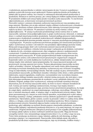 z rodzeństwem, pozycja dziecka w rodzinie i przywiązanie do niej. Uczucia te są podstawą i 
punktem wyjścia dla rozwoju uczuć społecznych. Postawa społeczna dziecka nie kształtuje się 
jednak tylko na gruncie rodziny, lecz również w codziennych doświadczeniach przebywania w 
przedszkolu. Dostarcza to zarówno przeżyć, jak i emocji będących źródłem uspołecznienia dziecka. 
W przedszkolu źródłem tych emocji będzie przede wszystkim osoba nauczycielki. To ona bowiem 
odpowiedzialna jest, za kierowanie rozwojem powierzonych jej dzieci. 
Niezwykle ważnym i cenionym elementem osobowości nauczyciela jest więc posiadany przez 
niego autorytet. Określany jest on jako zależność między efektami wychowawczymi a stosunkowo 
trudnymi do określenia cechami osobowościowymi, które ułatwiają wywieranie pozytywnego 
wpływu na dzieci i ich rodziców. W autorytecie wyróżnia się stronę wartości i stronę 
podporządkowania . W sytuacji wychowania przedszkolnego strona wartości tkwi w osobie 
nauczycielki, natomiast strona podporządkowania w grupie wychowawczej i dzieciach, w rodzicach 
dzieci, w osobach innych pracowników przedszkola. Autorytet podlega procesowi indywidualnego 
wypracowania w konkretnych warunkach środowiskowych i układach interpersonalnych. 
Nauczycielka przedszkola powinna posiadać autorytet w znaczeniu psychologiczno-pedegogicznym 
i socjologicznym . W procesie wychowawczym bowiem pożądany jest równocześnie pozytywny 
wpływ wychowawczy na dzieci i ich rodziców oraz posiadanie odpowiedniego poziomu wiedzy. 
Biorąc pod uwagę przyjęty ideał i cele wychowania autorytet nauczycielki powinien być 
ukierunkowany na wydobycie z dziecka twórczej energii i zachęcaniu go do działania, wytrwałości 
w dążeniu do celu, rozwijaniu zainteresowań, chęci osiągnięcia sukcesu w podejmowanych 
czynnościach. Czynnikami kształtującymi autorytet są cechy osobowościowe, które tworzą 
zawodową postawę nauczyciela. W wyniku przeprowadzonych badań wyeksponowano dwa 
przeciwstawne zestawy cech osobowościowych (pozytywnych i negatywnych ) mających 
bezpośredni wpływ na wyniki dydaktyczno-wychowawcze, układy interpersonalne oraz autorytet. 
Istnieje między nimi zależność wprost proporcjonalna. Im więcej nauczyciel posiada cech 
pozytywnych, tym jego autorytet jest wyższy. Postawa jaką prezentuje nauczycielka ma duży 
wpływ na kontakty z dziećmi. Jej łagodne usposobienie oraz zasób wiedzy jakim dysponuje, 
pozwalają na tworzenie demokratycznej atmosfery wychowawczej oraz zwrócenie szczególnej 
uwagi na indywidualny rozwój każdego dziecka. Stan taki uzyskuje się przy zrównoważeniu 
emocjonalnym nauczycielki, jej liberalnym stosunku i tolerancji wobec dzieci, a także partnerskim 
traktowaniu, częstym nagradzaniu, cierpliwości, wyrozumiałości oraz wyzwalaniu inicjatyw. 
Dla uzyskania dobrego kontaktu nauczycielki z dziećmi istotną rzeczą jest, aby treść pracy z nimi 
była interesująco przekazana, przemawiała do wyobraźni i uczuć, pobudzała ciekawość i chęć 
działania. Program, podając treści wychowawcze, wskazuje na kierunki stymulacji dziecięcą 
aktywnością, lecz do inwencji nauczycielki należy, by treści te ożywić własnym stosunkiem do 
nich. Ceniony jest nastrój wspólnego zainteresowania, tworzący więź między dziećmi i 
nauczycielką. Jest ona organizatorem zajęć, powinna tworzyć przed dziećmi perspektywę, by mogły 
do czegoś dążyć, spodziewać się czegoś pasjonującego, ciekawego, niezwykłego. Perspektywa ta 
tkwi w treściach stawianych zadań, w tematyce zajęć, w możliwościach twórczej zabawy. Małe 
dzieci porozumiewają się z innymi na wiele różnych sposobów, na przykład przez wybór zabawy. 
Potrzebują stymulacji i zachęty, pobudzania rozwoju zdolności językowych w sposób naturalny i 
spontaniczny. Opowiadania, głośne czytanie, uczenie się piosenek i zabaw to z jednej strony dobra 
zabawa, a z drugiej, cenna metoda zachęcania do komunikacji językowej. Mowa związana z 
przekazywaniem utworów literackich odgrywa bardzo ważną rolę w procesie kształcenia 
językowego, gdyż oddziałuje na myślenie dziecka poprzez emocjonalne pobudzenie, wyobraźnię. 
Nauczycielka najlepiej i najciekawiej przekazuje dzieciom to, co ją samą interesuje, do czego ma 
zamiłowanie. Program dostatecznie zabezpiecza przed grożącą w tym wypadku jednostronnością, 
nie hamuje jednak wpływu na dzieci osobistych zamiłowań nauczycielki. Mają one bowiem 
szczególną wartość i moc emocjonalnego zaangażowania dzieci w to, co robią i czego się uczą. 
Treści, które przekazuje się dzieciom z pasją i talentem, głębiej do nich docierają, na długo 
pozostają w pamięci i we wspomnieniach. Nauczycielka, która dokłada starań, aby pobyt w 
przedszkolu był dla dzieci wydarzeniem interesującym, staje się ich doradcą, źródłem wiedzy i 
 