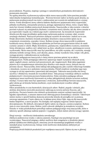 przewodnikiem. Wyjaśnia, inspiruje i pomaga w samodzielnym gromadzeniu doświadczeń i 
poznawaniu otoczenia. 
Na ogólną atmosferę wychowawczą wpływa także mowa nauczycielki, która powinna posiadać 
indywidualne kompetencje komunikacyjne . Wywiera bowiem wpływ na bierny język dziecka, na 
pojmowanie przekazywanych mu treści, a jednocześnie jest wzorem do naśladowania w czynnej 
mowie. Forma dźwiękowa mowy ułatwia małemu słuchaczowi pojmowanie treści wypowiedzi, 
pobudza wyobraźnię, emocjonalne przeżycia, pomaga zapamiętywać obrazy, treści, wiązać fakty, 
może być również źródłem estetycznych doznań dziecka. Nauczycielka w toku rozmów z dziećmi 
powinna wykazać się umiejętnością słuchania i rozumienia mowy dziecka, tak aby słowa zawarte w 
jej wypowiedzi wiązały się z tokiem jego myśli i zainteresowań. Jej stosunek do wypowiedzi 
dziecka jest dla niego przykładem społecznego zachowania podczas wymiany zdań, wzorem 
uważnego słuchania. Nauczyciel powinien zachęcać uczniów do mówienia i znaleźć na to czas. 
Dzięki aktywnemu słuchaniu stosunek pomiędzy dzieckiem a nauczycielem opiera się na 
wzajemnym zrozumieniu, szacunku i trosce. Kultura żywego słowa nauczycielki to podstawa 
kształcenia mowy dziecka. Edukacja przedszkolna jest bowiem przygotowaniem dzieci do nauki 
czytania i pisania w szkole. Błędy słownikowe, gramatyczne, nieprawidłowa wymowa, monotonia 
formy dźwiękowej, wadliwy styl i układ treści są złym, szkodliwym wzorem, opóźniającym rozwój 
wychowanka. Mowa nauczycielki musi być prawidłowa, nie tylko wyraźna, ale i wyrazista, stosując 
elementy techniki żywego słowa, czyli akcenty, pauzy, zmiany wysokości tonu, tempa i siły głosu, 
wymaga prostoty i oddziaływania na wyobraźnię. 
Działalność pedagogiczna nauczyciela w dużej mierze powinna opierać się na takcie 
pedagogicznym. Osoba postępująca taktownie opanowuje impuls wyrażania własnych uczuć, 
opinii, nagłych emocji, zarówno tych pozytywnych, jak i negatywnych. Brak taktu nagminnie 
pojawia się w nieopanowanym mówieniu przy dziecku o nim samym rzeczy, których ono nie 
powinno słyszeć. Nauczycielka, która traktuje takt pedagogiczny jako czynnik właściwego kontaktu 
z dzieckiem, wczuwa się w położenie i pozycję dziecka. Potrafi cierpliwie wysłuchać jego racji, 
wymaga to od niej opanowania i panowania nad emocjami. Taktowna nauczycielka ma równy, 
życzliwy i obiektywny stosunek do wszystkich dzieci. Taka pozycja warunkuje zdobycie zaufania 
podopiecznych i stworzenia poczucia bezpieczeństwa. Etyka zawodowa pedagoga odrzuca 
najmniejsze nawet możliwości kierowania się wobec jakiegokolwiek dziecka uczuciem osobistej 
niechęci. Uczucie takie musi być opanowane i zwalczone, dyskwalifikuje bowiem nauczyciela, 
gdyż odcina go od dziecka barierą nieufności, czyni nieskutecznymi wszelkie zabiegi 
wychowawcze. 
Okres przedszkolny to czas beztroskich, dziecięcych zabaw. Radość, pogoda i uśmiech, jako 
atrybuty dzieciństwa niezwykle pozytywnie wpływają na rozwój zarówno fizyczny, jak i 
psychiczny. Poczucie humoru oraz uśmiech są niezmiernie cennymi cechami nauczycielki. Jej 
łagodne usposobienie, a zarazem stanowczość ułatwiają proces komunikacji z dziećmi. Taktownym 
żartem można w sposób bardziej skuteczny przywołać dziecko do porządku niż za pomocą 
surowego upomnienia. Często zdarza się, że płatane przez dzieci figle, stają się dla nauczycielki 
bardzo kłopotliwe, a nawet przykre. Na niemądry żart najlepiej reagować żartem lepszym, 
dowcipniejszym. Do dobrych, dowcipnych figlów należy się włączyć, czynnie je poprzeć. Kultura 
żartu to rzecz niezwykle cenna. Dobrze, jeżeli człowiek zdobędzie ją stosunkowo wcześnie. 
Dziecko w wieku przedszkolnym potrzebuje nadzoru pedagogicznego swej nauczycielki, która w 
taktowny sposób zahamuje nadmiar popisów i wygłupów, miłym żartem odwróci uwagę i upomni. 
Drogi rozwoju – możliwości doskonalenia zawodowego 
Zdobycie podstawowej wiedzy z zakresu anatomii, fizjologii oraz psychologii nie jest 
wystarczające. Nauczyciel pragnący zdobyć możliwie duże osiągnięcia w dziedzinie jakości 
praktyk dydaktyczno-edukacyjnych, zmuszony jest do nieustannego pogłębiania wiedzy o 
metodach pracy wychowawczej. Istnieje wiele możliwości doskonalenia zdobytych już 
umiejętności. 
Propozycją dwóch łódzkich przedszkoli jest współpraca nauczycieli. Opiera się ona w głównej 
 