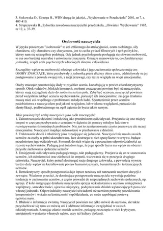 3. Stokowska D., Strzopa H., WDN drogą do jakości, „Wychowanie w Przedszkolu” 2001, nr 7, s. 
407-410. 
4. Strupczewska B., Sylwetka zawodowa nauczycielki przedszkola, „Oświata i Wychowanie” 1985, 
nr 12, s. 37-39. 
Osobowość nauczyciela 
W języku potocznym "osobowość" to coś zbliżonego do atrakcyjności, czaru osobistego, siły 
charakteru, siły charakteru czy charyzmatu, jest to cecha gwiazd filmowych i tych polityków, 
którzy nam się szczególnie podobają. Gdy jednak psychologowie posługują się słowem osobowość, 
to ma ono bardziej neutralne i uniwersalne znaczenie. Oznacza mianowicie to, co charakteryzuje 
jednostkę, zespół cech psychicznych właściwych danemu człowiekowi. 
Szczególny wpływ na osobowość młodego człowieka i jego zachowania społeczne mają tzw. 
OSOBY ZNACZĄCE, które przebywały z jednostką przez dłuższy okres czasu, oddziaływały na jej 
postępowanie z powodu swojej roli, z racji przewagi, czy też ze względu na więzi emocjonalne. 
Osoby znaczące pozostawiają ślady w psychice ucznia, kształtują ją w pewien charakterystyczny 
sposób. Obok rodziców, bliskich krewnych, osobami znaczącymi powinni być też nauczyciele, 
którzy mają szczególnie dużo do zrobienia na tym polu. Żeby być wzorem, nauczyciel powinien 
przed wszystkim zdobyć uczucia wychowanków, poruszyć ich emocjonalnie; zaś jego działania 
muszą mieć coś wspólnego z problemami młodych ludzi. Spostrzeżenie przez uczniów 
podobieństwa z nauczycielem pod jakimś względem, lub wieloma względami, prowadzi do 
identyfikacji, podświadomego na ogół dążenia do bycia takim samym. 
Jakie powinny być cechy nauczycieli jako osób znaczących? 
1. Zainteresowanie dziećmi i młodzieżą jako przedmiotem oddziaływań. Przejawia się ono między 
innymi w częstym przebywaniu z uczniami w dążeniu do pomocy młodym ludziom w 
rozwiązywaniu różnorodnych problemów. Nie jest to zainteresowanie czysto poznawcze ale raczej 
emocjonalne. Nauczyciel znajduje zadowolenie w przebywaniu z dziećmi. 
2. Traktowanie dzieci i młodzieży jako rozwijające się jednostki. Nauczyciel nie uważa swoich 
uczniów za osoby w pełni ukształtowane, lecz dostrzega w nich specyficzne tworzywo, będące 
przedmiotem jego oddziaływań. Stosunek do nich wiąże się z poczuciem odpowiedzialności za 
rozwój wychowanków. Pedagog jest świadom tego, że jego sposób bycia ma wpływ na obecne i 
przyszłe zachowania społeczne uczniów. 
3. Umiejętność oddziaływania pedagogicznego, takt pedagogiczny. Przejawia się on w szanowaniu 
uczniów, ich odmienności oraz zdolności do empatii, wczuwania się w przeżycia drugiego 
człowieka. Nauczyciel, który potrafi dostrzegać racje drugiego człowieka, z pewnością wywrze 
bardzo duży wpływ na kształtowanie postaw humanistycznych, humanitarnych i tolerancyjnych 
uczniów. 
4. Demokratyczny sposób postępowania daje lepsze rezultaty niż narzucanie uczniom decyzji z 
zewnątrz. Wiadomo przecież, że dominujące postępowanie nauczyciela wywołuje podobne 
tendencje w zachowaniu uczniów, a często prowadzi do niepożądanych zachowań społecznych, np. 
agresji. Z kolei integrujące działanie nauczyciela sprzyja wykształceniu u uczniów umiejętności 
współpracy, samodzielności, ujawnia inicjatywy, podejmowania działań wykraczających poza cele 
własnej jednostki. Odpowiedzialny nauczyciel uświadomi też uczniom potrzebę poszukiwania 
kompromisów i wskaże na konieczność współdziałania, co może zapobiegać postawą 
egoistycznym. 
5. Dbałość o informacje zwrotną. Nauczyciel powinien nie tylko mówić do uczniów, ale także 
przysłuchiwać się temu co mówią oni i odebrane informacje uwzględniać w swoich 
oddziaływaniach. Szanując zdanie swoich uczniów, pedagog zaszczepia w nich krytycyzm, 
umiejętność wyrażania własnych sądów, uczy też kultury dyskusji. 
 