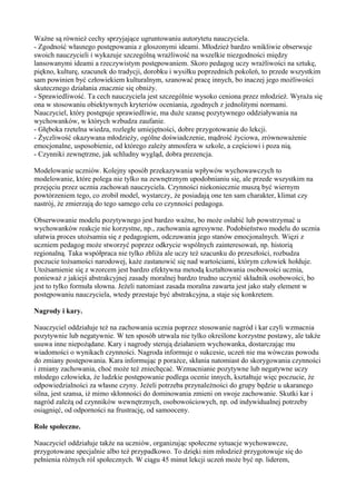 Ważne są również cechy sprzyjające ugruntowaniu autorytetu nauczyciela. 
- Zgodność własnego postępowania z głoszonymi ideami. Młodzież bardzo wnikliwie obserwuje 
swoich nauczycieli i wykazuje szczególną wrażliwość na wszelkie niezgodności między 
lansowanymi ideami a rzeczywistym postępowaniem. Skoro pedagog uczy wrażliwości na sztukę, 
piękno, kulturę, szacunek do tradycji, dorobku i wysiłku poprzednich pokoleń, to przede wszystkim 
sam powinien być człowiekiem kulturalnym, szanować pracę innych, bo inaczej jego możliwości 
skutecznego działania znacznie się obniży. 
- Sprawiedliwość. Ta cech nauczyciela jest szczególnie wysoko ceniona przez młodzież. Wyraża się 
ona w stosowaniu obiektywnych kryteriów oceniania, zgodnych z jednolitymi normami. 
Nauczyciel, który postępuje sprawiedliwie, ma duże szansę pozytywnego oddziaływania na 
wychowanków, w których wzbudza zaufanie. 
- Głęboka rzetelna wiedza, rozległe umiejętności, dobre przygotowanie do lekcji. 
- Życzliwość okazywana młodzieży, ogólne doświadczenie, mądrość życiowa, zrównoważenie 
emocjonalne, usposobienie, od którego zależy atmosfera w szkole, a częściowi i poza nią. 
- Czynniki zewnętrzne, jak schludny wygląd, dobra prezencja. 
Modelowanie uczniów. Kolejny sposób przekazywania wpływów wychowawczych to 
modelowanie, które polega nie tylko na zewnętrznym upodobnianiu się, ale przede wszystkim na 
przejęciu przez ucznia zachowań nauczyciela. Czynności niekoniecznie muszą być wiernym 
powtórzeniem tego, co zrobił model, wystarczy, że posiadają one ten sam charakter, klimat czy 
nastrój, że zmierzają do tego samego celu co czynności pedagoga. 
Obserwowanie modelu pozytywnego jest bardzo ważne, bo może osłabić lub powstrzymać u 
wychowanków reakcje nie korzystne, np., zachowania agresywne. Podobieństwo modelu do ucznia 
ułatwia proces utożsamia się z pedagogiem, odczuwania jego stanów emocjonalnych. Więzi z 
uczniem pedagog może stworzyć poprzez odkrycie wspólnych zainteresowań, np. historią 
regionalną. Taka współpraca nie tylko zbliża ale uczy też szacunku do przeszłości, rozbudza 
poczucie tożsamości narodowej, każe zastanowić się nad wartościami, którym człowiek hołduje. 
Utożsamienie się z wzorcem jest bardzo efektywna metodą kształtowania osobowości ucznia, 
ponieważ z jakiejś abstrakcyjnej zasady moralnej bardzo trudno uczynić składnik osobowości, bo 
jest to tylko formuła słowna. Jeżeli natomiast zasada moralna zawarta jest jako stały element w 
postępowaniu nauczyciela, wtedy przestaje być abstrakcyjna, a staje się konkretem. 
Nagrody i kary. 
Nauczyciel oddziałuje też na zachowania ucznia poprzez stosowanie nagród i kar czyli wzmacnia 
pozytywnie lub negatywnie. W ten sposób utrwala nie tylko określone korzystne postawy, ale także 
usuwa inne niepożądane. Kary i nagrody sterują działaniem wychowanka, dostarczając mu 
wiadomości o wynikach czynności. Nagroda informuje o sukcesie, uczeń nie ma wówczas powodu 
do zmiany postępowania. Kara informując p porażce, skłania natomiast do skorygowania czynności 
i zmiany zachowania, choć może też zniechęcać. Wzmacnianie pozytywne lub negatywne uczy 
młodego człowieka, że ludzkie postępowanie podlega ocenie innych, kształtuje więc poczucie, że 
odpowiedzialności za własne czyny. Jeżeli potrzeba przynależności do grupy będzie u ukaranego 
silna, jest szansa, iż mimo skłonności do dominowania zmieni on swoje zachowanie. Skutki kar i 
nagród zależą od czynników wewnętrznych, osobowościowych, np. od indywidualnej potrzeby 
osiągnięć, od odporności na frustrację, od samooceny. 
Role społeczne. 
Nauczyciel oddziałuje także na uczniów, organizując społeczne sytuacje wychowawcze, 
przygotowane specjalnie albo też przypadkowo. To dzięki nim młodzież przygotowuje się do 
pełnienia różnych ról społecznych. W ciągu 45 minut lekcji uczeń może być np. liderem, 
 
