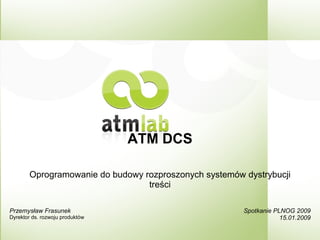 ATM DCS
Oprogramowanie do budowy rozproszonych systemów dystrybucji
treści
Spotkanie PLNOG 2009
15.01.2009
Przemysław Frasunek
Dyrektor ds. rozwoju produktów
 