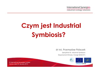Czym jest Industrial
Symbiosis?
© International Synergies Limited
Version date 02 January 2013
Symbiosis?
dr inż. Przemysław Poloczek
Specjalista ds. Industrial Symbiosis
Departament Klimatu i Energii WCB EIT+
 