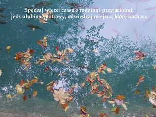 Spędzaj więcej czasu z rodziną i przyjaciółmi,
jedz ulubione potrawy, odwiedzaj miejsca, które kochasz.
 