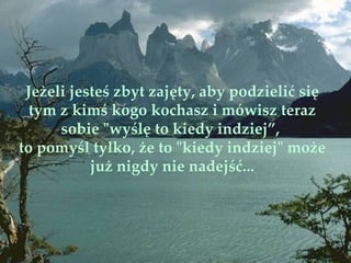 Jeżeli jesteś zbyt zajęty, aby podzielić się
  tym z kimś kogo kochasz i mówisz teraz
      sobie "wyślę to kiedy indziej”,
to pomyśl tylko, że to "kiedy indziej" może
           już nigdy nie nadejść...
 
