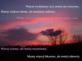 Więcej wydajemy, lecz mniej się cieszymy.
Mamy większe domy, ale mniejsze rodziny.

           Mamy więcej udogodnień, ale mamy mniej czasu.




Więcej wiemy, ale mniej rozumiemy.

                   Mamy więcej lekarstw, ale mniej zdrowia.
 