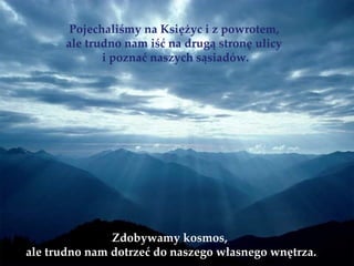 Pojechaliśmy na Księżyc i z powrotem,
       ale trudno nam iść na drugą stronę ulicy
              i poznać naszych sąsiadów.




               Zdobywamy kosmos,
ale trudno nam dotrzeć do naszego własnego wnętrza.
 
