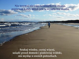 Nie trzymaj niczego na wyjątkową okazję,
ponieważ każdy dzień jest tą wyjątkową okazją.




     Szukaj wiedzy, czytaj więcej,
usiądź przed domem i podziwiaj widoki,
    nie myśląc o swoich potrzebach.
 