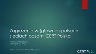 Zagrożenia w (głównie) polskich
sieciach oczami CERT Polska
PRZEMEK JAROSZEWSKI
CERT POLSKA / NASK
PLNOG18, WARSZAWA, 6 MARCA 2017
 