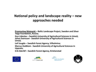 National policy and landscape reality – new
approaches needed
Przemyslaw Majewski – Baltic Landscape Project, Sweden and Silver
Taiga Foundation, Russia;
Gun Lidestav – Swedish University of Agricultural Sciences in Umeå;
Johan Svensson - Swedish University of Agricultural Sciences in
Umeå;
Leif Jougda – Swedish Forest Agency, Vilhelmina;
Marcus Hedblom - Swedish University of Agricultural Sciences in
Uppsala;
Erik Ederlöf – Swedish Forest Agency, Kristianstad

 