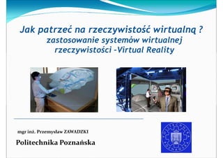 Jak patrzeć na rzeczywistość wirtualną ?
           zastosowanie systemów wirtualnej
             rzeczywistości –Virtual Reality




mgr inż. Przemysław ZAWADZKI

Politechnika Poznańska
 