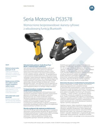 DANE techniczne
Seria Motorola DS3578
Odczytuj kody paskowe i kody Direct Part
Marks z nadzwyczajną szybkością
Seria wzmocnionych, bezprzewodowych cyfrowych
skanerów Motorola DS3578 zapewnia możliwość
wszechstronnego przechwytywania danych z dużą
skutecznością w trudnych warunkach przemysłowych
w celu uzyskania wyższej wydajności. Ta zaprojektowana
z zastosowaniem przełomowej technologii obrazowania
cyfrowego, rodzina skanerów zapewnia wyjątkowo szybkie
i dokładne skanowanie jedno- (1D) i dwuwymiarowych (2D)
kodów paskowych oraz kodów Direct Part Marks (DPM),
zapewniając również obsługę standardu Item Unique
Identification (IUID)*. Seria skanerów DS3578 obejmuje trzy
modele i sprawdza się w wielu zastosowaniach z zakresu
przechwytywania danych w różnego rodzaju branżach.
Te bezprzewodowe urządzenia zapewniają
zwiększoną produktywność
Zintegrowany moduł Bluetooth eliminuje konieczność
stosowania przewodów między skanerem a komputerem
głównym, umożliwiając pracownikom swobodne
przemieszczanie się w swoim środowisku pracy.
Możliwość zwiększenia produktywności, wydajności,
a nawet bezpieczeństwa pracowników. Powszechnymi
problemami w przypadku urządzeń ręcznych
w środowiskach przemysłowych mogą być uszkodzenia
przewodów, powodujące przestój w pracy. W urządzeniach
bezprzewodowych problem ten znika.
Wysoka wydajność dla większej produktywności
Seria DS3578 oferuje wiele korzyści płynących z rozwiązania
skanowania, opracowanego specjalnie dla dynamicznych
środowisk przemysłowych. Czujniki obrazu CMOS pozwalają
na dokładne skanowanie i przetwarzanie kodów
paskowych z większą szybkością, niż dzieje się to
w przypadku typowych skanerów cyfrowych. Seria
DS3578 wyposażona jest w wydajny mikroprocesor
624 MHz, umożliwiający odczytywanie kodów paskowych
1D i 2D w ciągu milisekund, niezależnie od rozmiaru
i gęstości. Oświetlenie o szybkim impulsie i duża szybkość
migawki czujnika zapewniają doskonałą tolerancję
ruchu. Ponadto funkcja skanowania wielokierunkowego
umożliwia operatorom szybkie odczytywanie
kodów paskowych pod każdym kątem, eliminując
konieczność ustawiania położenia kodów względem
linii lasera. Seria DS3578 oferuje również najszerszy
zakres pracy dowolnego skanera w swojej klasie.
Stworzony do pracy w środowiskach przemysłowych
Równie nowatorskie, co trwałe, skanery z serii DS3578
zapewniają ergonomiczne i przydatne funkcje
w zastosowaniach przemysłowych z dużą intensywnością
skanowania w najtrudniejszych warunkach roboczych.
Urządzenie zostało zaprojektowane z myślą o niezawodnej
pracy, także w przypadku nieuchronnych wstrząsów
i upadków — nawet na beton. Uszczelnienie zgodne
z normą IP65 sprawia, że urządzenie nie przepuszcza
kurzu i wody, a wyświetlacz jest odporny na zarysowania
i zapewnia najwyższy poziom trwałości. W rezultacie firmy
cieszą się niskim kosztem utrzymania, zredukowanym
czasem przestojów oraz zminimalizowanymi kosztami
napraw i wymiany wyposażenia.
Hałaśliwe maszyny i słabe oświetlenie mogą utrudniać
operatorom odczytywanie informacji ze skanerów lub
usłyszenie sygnałów dźwiękowych, które zapewniają
prawidłowe wykonywanie skanów. Seria DS3578 firmy
Motorola radzi sobie z tym wyzwaniem dzięki jasnym
diodom i sygnałom dźwiękowym o regulowanej głośności,
zapewniając dobrą widzialność i słyszalność wyników
skanowania, a zarazem oszczędzając cenny czas pracownika.
Wzmocnione bezprzewodowe skanery cyfrowe
z wbudowaną funkcją Bluetooth
CECHY
Możliwość odczytu kodów
paskowych 1D i 2D
Zwiększona produktywność
dzięki jednemu urządzeniu do
odczytywania wszystkich kodów
paskowych stosowanych
w przemyśle
Wydajny procesor 624 MHz,
duża szybkość migawki
czujnika i oświetlenie o
szybkim impulsie
Doskonała wydajność w przypadku
kodów paskowych 1D i 2D,
zwiększająca produktywność
w wielu zastosowaniach
IUID-enabled (tylko model
DS3578-DP)
Możliwość odczytywania tabel
IUID i automatycznego oddzielania
i wysyłania informacji do aplikacji
* System identyfikacji IUID dostępny tylko w przypadku modelu DS3508-DP (model obsługujący technologię DPM)
 