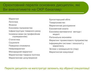 Орієнтовний перелік основних дисциплін, які
Ви вивчатимете на ОКР бакалавр:
Маркетинг
Логістика
Фінанси
Економіка підприємства
Інфраструктура товарного ринку
Іноземна мова (за професійним
спрямуванням)
Статистика
Соціологія
Поведінка споживача
Нейромаркетинг
Міжнародний маркетинг
Маркетингова товарна політика
Маркетингове ціноутворення

Бухгалтерський облік
Товарознавство
Маркетингові дослідження
Економічний аналіз
Економіко-математичні методи і
моделі
Регіональна економіка
Маркетинг промислового підприємства
Інформаційні системи і технології у
маркетингу
Зв’язки з громадськістю (піар)
Маркетингові комунікації

Перелік дисциплін на магістратурі залежить від обраної спеціалізації

 