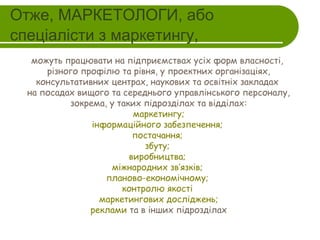 Отже, МАРКЕТОЛОГИ, або
спеціалісти з маркетингу,
можуть працювати на підприємствах усіх форм власності,
різного профілю та рівня, у проектних організаціях,
консультативних центрах, наукових та освітніх закладах
на посадах вищого та середнього управлінського персоналу,
зокрема, у таких підрозділах та відділах:
 маркетингу;
інформаційного забезпечення;
постачання;
збуту;
виробництва;
міжнародних зв’язків;
планово-економічному;
контролю якості
маркетингових досліджень;
реклами та в інших підрозділах

 
