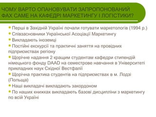 ЧОМУ ВАРТО ОПАНОВУВАТИ ЗАПРОПОНОВАНИЙ
ФАХ САМЕ НА КАФЕДРІ МАРКЕТИНГУ І ЛОГІСТИКИ?
Перші

в Західній Україні почали готувати маркетологів (1994 р.)
Співзасновники Української Асоціації Маркетингу
Викладають іноземці
Постійні екскурсії та практичні заняття на провідних
підприємствах регіону
Щорічне надання 2 кращим студентам кафедри стипендій
німецького фонду DAAD на семестрове навчання в Університеті
прикладних наук Східної Вестфалії
Щорічна практика студентів на підприємствах в м. Лодзі
(Польща)
Наші викладачі викладають закордоном
По наших книжках викладають базові дисципліни з маркетингу
по всій Україні

 