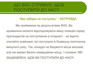 ЩО ВАС СТРИМУЄ, ЩОБ
ПОСТУПИТИ ДО НАС?
“Без хабара не поступиш” - НЕПРАВДА
Ми приймаємо за результатами ЗНО. Ви
щохвилини можете відслідковувати вашу позицію серед
претендентів на поступлення в інтернеті – не вірите:
спитайте знайомих, які поступали в Львівську політехніку
минулого року. Так, конкурс на бюджетні місця високий,
але ми маємо багато комерційних місць. І головне: МИ
ЗАЦІКАВЛЕНІ, ЩОБ ВИ ПОСТУПИЛИ ДО НАС!!!

 