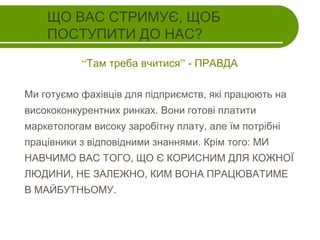 ЩО ВАС СТРИМУЄ, ЩОБ
ПОСТУПИТИ ДО НАС?
“Там треба вчитися” - ПРАВДА
Ми готуємо фахівців для підприємств, які працюють на
висококонкурентних ринках. Вони готові платити
маркетологам високу заробітну плату, але їм потрібні
працівники з відповідними знаннями. Крім того: МИ
НАВЧИМО ВАС ТОГО, ЩО Є КОРИСНИМ ДЛЯ КОЖНОЇ
ЛЮДИНИ, НЕ ЗАЛЕЖНО, КИМ ВОНА ПРАЦЮВАТИМЕ
В МАЙБУТНЬОМУ.

 