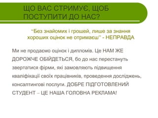ЩО ВАС СТРИМУЄ, ЩОБ
ПОСТУПИТИ ДО НАС?
“Без знайомих і грошей, лише за знання
хороших оцінок не отримаєш” - НЕПРАВДА
Ми не продаємо оцінок і дипломів. Це НАМ ЖЕ
ДОРОЖЧЕ ОБІЙДЕТЬСЯ, бо до нас перестануть
звертатися фірми, які замовляють підвищення
кваліфікації своїх працівників, проведення досліджень,
консалтингові послуги. ДОБРЕ ПІДГОТОВЛЕНИЙ
СТУДЕНТ – ЦЕ НАША ГОЛОВНА РЕКЛАМА!

 