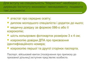 Для вступу на спеціальність "Маркетинг" необхідно у
дирекцію Інституту економіки і менеджменту подавати
такі документи:
атестат про середню освіту;
 диплом молодшого спеціаліста і додаток до нього;
 медичну довідку за формою 086-о або її
ксерокопію;
 шість кольорових фотокарток розміром 3 х 4 см;
 ксерокопію довідки ДПА про присвоєння
ідентифікаційного номера;
 ксерокопію першої та другої сторінок паспорта.


Паспорт, військовий квиток (посвідчення про приписку до
призовної дільниці) вступник пред’являє особисто.

 