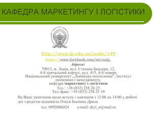 КАФЕДРА МАРКЕТИНГУ І ЛОГІСТИКИ

http://www.lp.edu.ua/node/149
https://www.facebook.com/ml.nulp

Адреса:
79013, м. Львів, вул. Степана Бандери, 12,
4-й навчальний корпус, ауд. 415, 4-й поверх
Національний університет „Львівська політехніка”, Інститут
економіки і менеджменту,
кафедра маркетингу і логістики
Тел.: +38 (032) 258 26 25
Тел./факс: +38 (032) 258 25 10
На Ваші запитання щодо вступу і навчання з 12.00 до 14.00 у робочі
дні з радістю відповість Олеся Іванівна Дриль
тел. 0992006024
e-mail: dryl_o@mail.ru

 