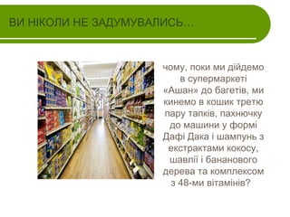 ВИ НІКОЛИ НЕ ЗАДУМУВАЛИСЬ…

чому, поки ми дійдемо
в супермаркеті
«Ашан» до багетів, ми
кинемо в кошик третю
пару тапків, пахнючку
до машини у формі
Дафі Дака і шампунь з
екстрактами кокосу,
шавлії і бананового
дерева та комплексом
з 48-ми вітамінів?

 