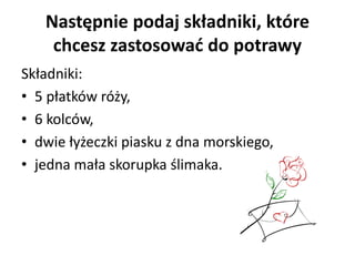 Następnie podaj składniki, które
chcesz zastosować do potrawy
Składniki:
• 5 płatków róży,
• 6 kolców,
• dwie łyżeczki piasku z dna morskiego,
• jedna mała skorupka ślimaka.
 