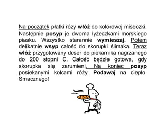 Na początek płatki róży włóż do kolorowej miseczki.
Następnie posyp je dwoma łyżeczkami morskiego
piasku. Wszystko starannie wymieszaj. Potem
delikatnie wsyp całość do skorupki ślimaka. Teraz
włóż przygotowany deser do piekarnika nagrzanego
do 200 stopni C. Całość będzie gotowa, gdy
skorupka się zarumieni. Na koniec posyp
posiekanymi kolcami róży. Podawaj na ciepło.
Smacznego!
 