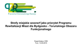 Strefy miejskie woonerf jako priorytet Programu
Rewitalizacji Miast dla Bydgosko - Toruńskiego Obszaru
Funkcjonalnego
Paweł Kołacz, PZR
Truń, 13.05.2015
 