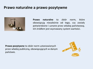 Prawo naturalne a prawo pozytywne
Prawo naturalne to zbiór norm, które
obowiązują niezależnie od tego, czy zostały
potwierdzone i uznane przez władzę państwową.
Ich źródłem jest wyznawany system wartości.
Prawo pozytywne to zbiór norm ustanowionych
przez władzę publiczną, obowiązujących w danym
państwie.
 