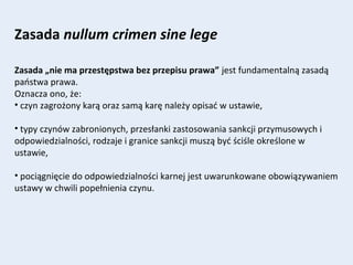 Zasada nullum crimen sine lege
Zasada „nie ma przestępstwa bez przepisu prawa” jest fundamentalną zasadą
państwa prawa.
Oznacza ono, że:
• czyn zagrożony karą oraz samą karę należy opisać w ustawie,
• typy czynów zabronionych, przesłanki zastosowania sankcji przymusowych i
odpowiedzialności, rodzaje i granice sankcji muszą być ściśle określone w
ustawie,
• pociągnięcie do odpowiedzialności karnej jest uwarunkowane obowiązywaniem
ustawy w chwili popełnienia czynu.
 