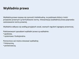 Wykładnia prawa
Wykładnią prawa nazywa się czynność intelektualną, na podstawie której z treści
przepisów prawnych są formułowane normy. Interpretacja (wykładnia) prawa poprzedza
zastosowanie normy prawnej.
Wykładnia odbywa się według przyjętych zasad, zwanych regułami egzegezy prawniczej.
Podstawowymi sposobami wykładni prawa są wykładnie:
• językowa,
• systemowa i funkcjonalna.
Pomocniczo zaś można stosować wykładnię:
• historyczną,
• porównawczą.
 