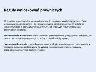 Reguły wnioskowań prawniczych
Stosowanie wnioskowań prawniczych jest często nazywane wykładnią logiczną. Takie
wnioskowanie polega na tym , że z obowiązywania określonej normy „X” ustala się
logiczny wniosek o obowiązywaniu normy „Y”. Do typowych reguł wnioskowań
prawniczych zaliczamy:
• rozumowanie a contrario – wnioskowanie z przeciwieństwa, polegające na założeniu, że
norma nie stosuje się do sytuacji, do których nie odnosi się wprost,
• rozumowanie a simile – wnioskowanie przez analogię, przeciwieństwo rozumowania a
contrario, polega na zastosowaniu do sytuacji nieuregulowanych przez przepisy –
przepisów regulujących podobne sytuacje,
 