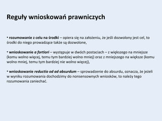 Reguły wnioskowań prawniczych
• rozumowanie z celu na środki – opiera się na założeniu, że jeśli dozwolony jest cel, to
środki do niego prowadzące także są dozwolone,
• wnioskowanie a fortiori – występuje w dwóch postaciach – z większego na mniejsze
(komu wolno więcej, temu tym bardziej wolno mniej) oraz z mniejszego na większe (komu
wolno mniej, temu tym bardziej nie wolno więcej),
• wnioskowanie reductio od ad absurdum – sprowadzenie do absurdu, oznacza, że jeżeli
w wyniku rozumowania dochodzimy do nonsensownych wniosków, to należy tego
rozumowania zaniechać.
 