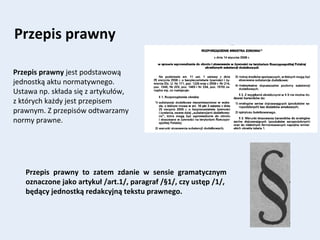 Przepis prawny
Przepis prawny jest podstawową
jednostką aktu normatywnego.
Ustawa np. składa się z artykułów,
z których każdy jest przepisem
prawnym. Z przepisów odtwarzamy
normy prawne.
Przepis prawny to zatem zdanie w sensie gramatycznym
oznaczone jako artykuł /art.1/, paragraf /§1/, czy ustęp /1/,
będący jednostką redakcyjną tekstu prawnego.
 